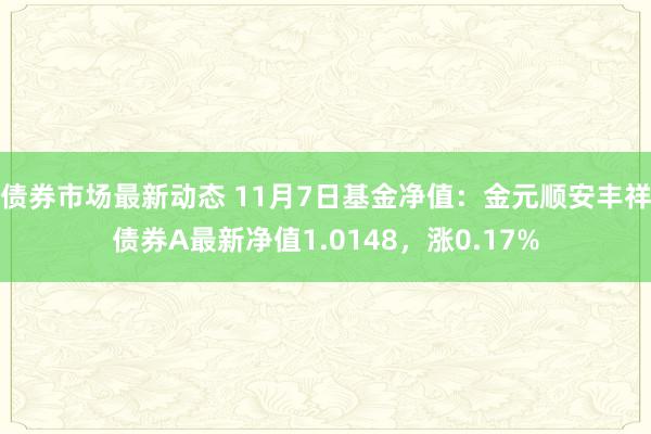 债券市场最新动态 11月7日基金净值：金元顺安丰祥债券A最新净值1.0148，涨0.17%