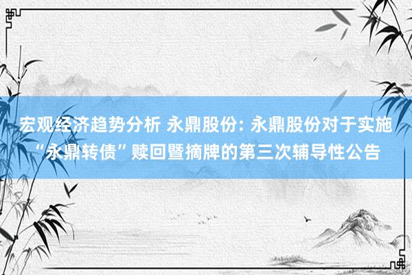 宏观经济趋势分析 永鼎股份: 永鼎股份对于实施“永鼎转债”赎回暨摘牌的第三次辅导性公告