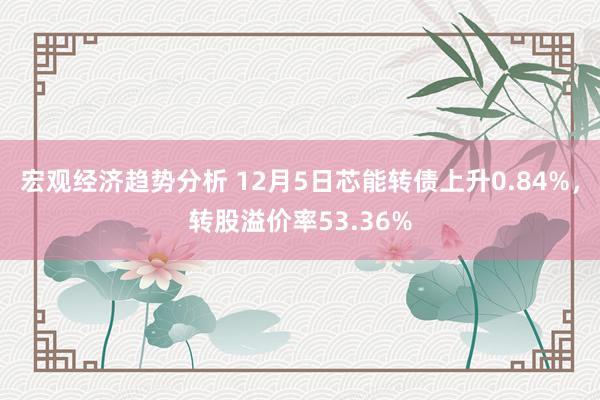 宏观经济趋势分析 12月5日芯能转债上升0.84%，转股溢价率53.36%