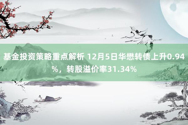 基金投资策略重点解析 12月5日华懋转债上升0.94%，转股溢价率31.34%