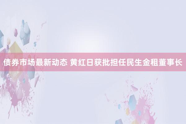 债券市场最新动态 黄红日获批担任民生金租董事长