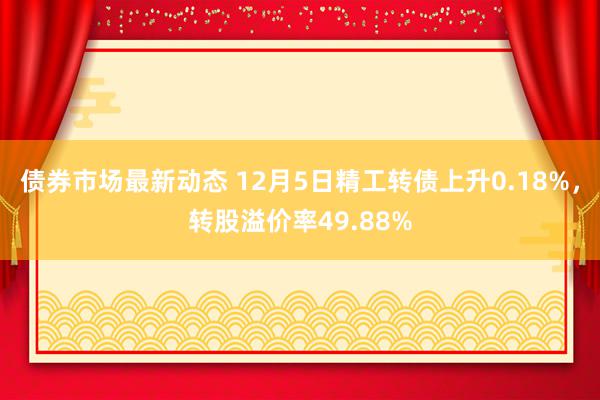 债券市场最新动态 12月5日精工转债上升0.18%，转股溢价率49.88%