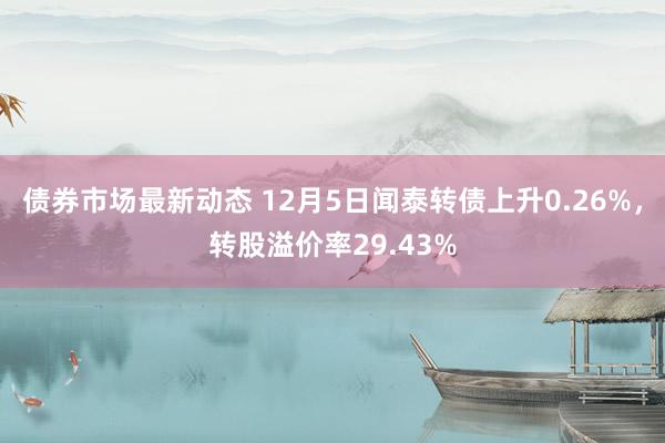 债券市场最新动态 12月5日闻泰转债上升0.26%，转股溢价率29.43%