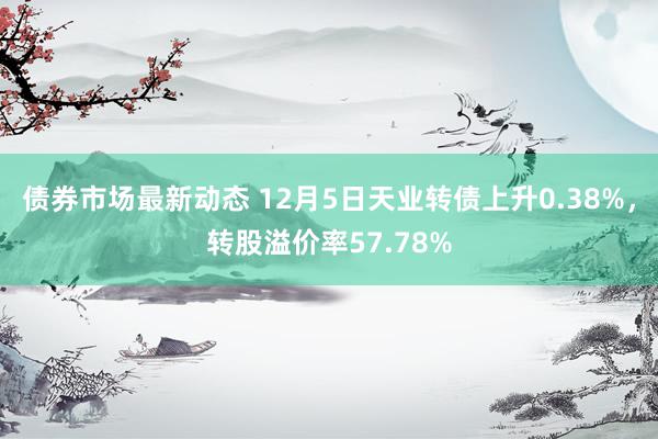 债券市场最新动态 12月5日天业转债上升0.38%，转股溢价率57.78%