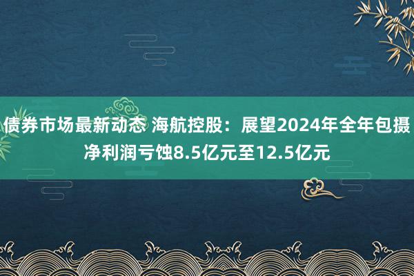 债券市场最新动态 海航控股：展望2024年全年包摄净利润亏蚀8.5亿元至12.5亿元