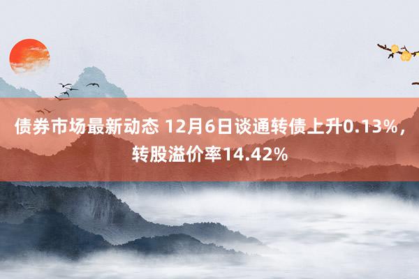 债券市场最新动态 12月6日谈通转债上升0.13%，转股溢价率14.42%