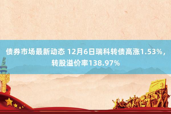 债券市场最新动态 12月6日瑞科转债高涨1.53%，转股溢价率138.97%