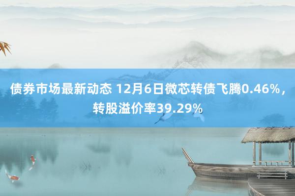 债券市场最新动态 12月6日微芯转债飞腾0.46%，转股溢价率39.29%