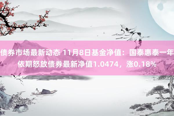 债券市场最新动态 11月8日基金净值：国泰惠泰一年依期怒放债券最新净值1.0474，涨0.18%