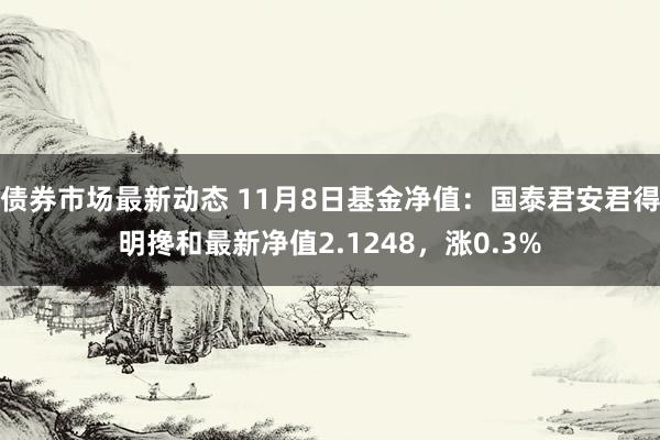 债券市场最新动态 11月8日基金净值：国泰君安君得明搀和最新净值2.1248，涨0.3%