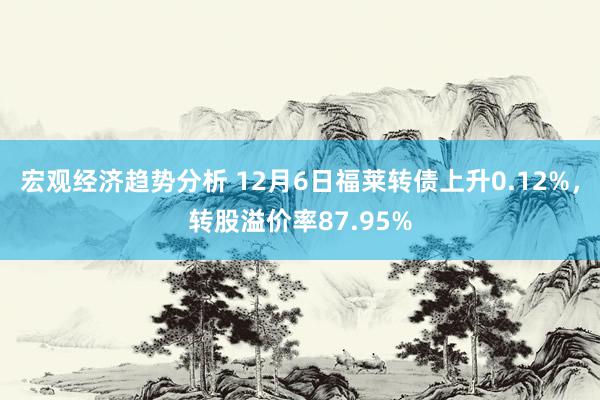 宏观经济趋势分析 12月6日福莱转债上升0.12%，转股溢价率87.95%