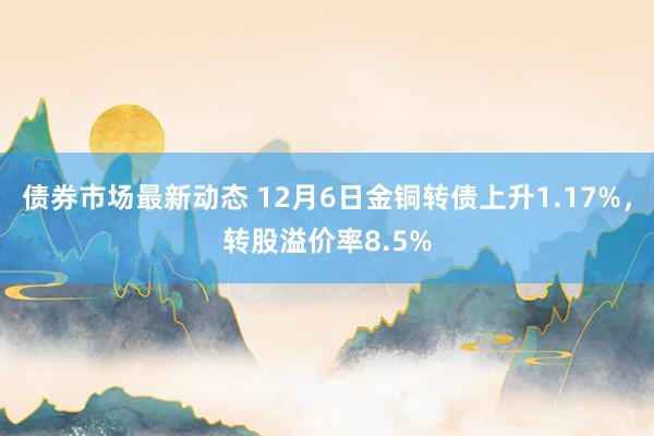 债券市场最新动态 12月6日金铜转债上升1.17%，转股溢价率8.5%