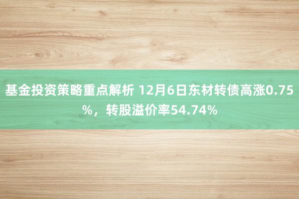 基金投资策略重点解析 12月6日东材转债高涨0.75%，转股溢价率54.74%