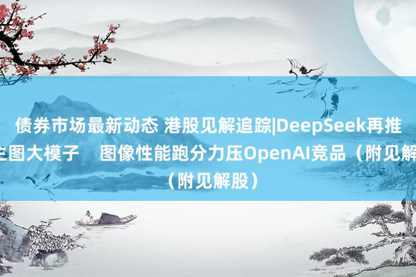 债券市场最新动态 港股见解追踪|DeepSeek再推文生图大模子    图像性能跑分力压OpenAI竞品（附见解股）