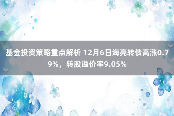 基金投资策略重点解析 12月6日海亮转债高涨0.79%，转股溢价率9.05%