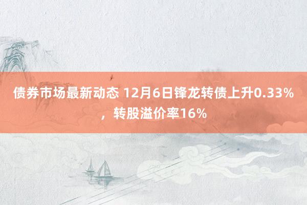 债券市场最新动态 12月6日锋龙转债上升0.33%，转股溢价率16%