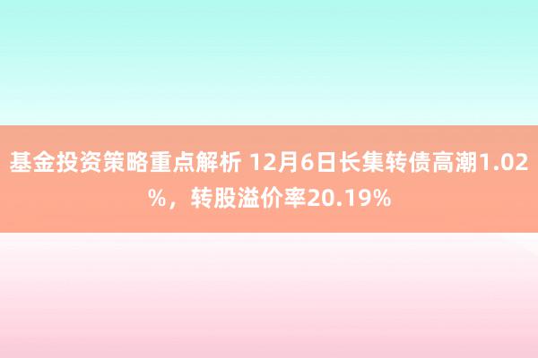 基金投资策略重点解析 12月6日长集转债高潮1.02%，转股溢价率20.19%