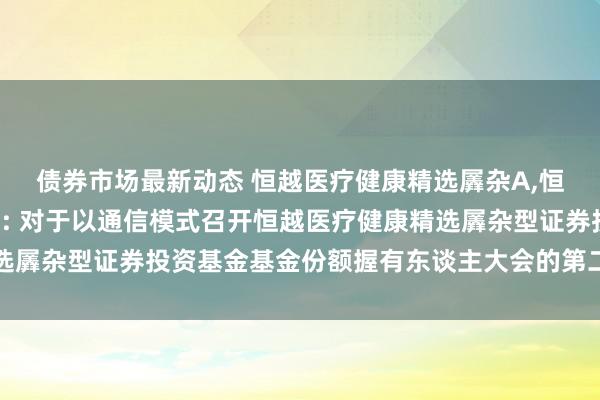 债券市场最新动态 恒越医疗健康精选羼杂A,恒越医疗健康精选羼杂C: 对于以通信模式召开恒越医疗健康精选羼杂型证券投资基金基金份额握有东谈主大会的第二次指示性公告