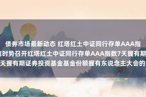 债券市场最新动态 红塔红土中证同行存单AAA指数7天握有: 对于以通信时势召开红塔红土中证同行存单AAA指数7天握有期证券投资基金基金份额握有东说念主大会的第二次教唆性公告