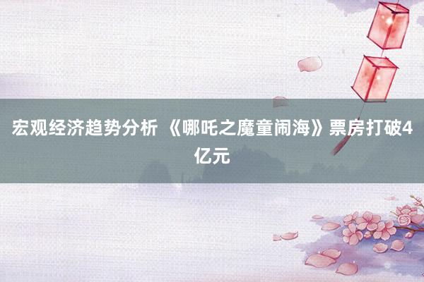 宏观经济趋势分析 《哪吒之魔童闹海》票房打破4亿元