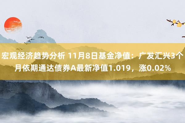 宏观经济趋势分析 11月8日基金净值：广发汇兴3个月依期通达债券A最新净值1.019，涨0.02%