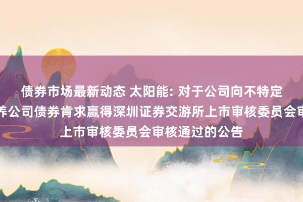 债券市场最新动态 太阳能: 对于公司向不特定对象刊行可调养公司债券肯求赢得深圳证券交游所上市审核委员会审核通过的公告