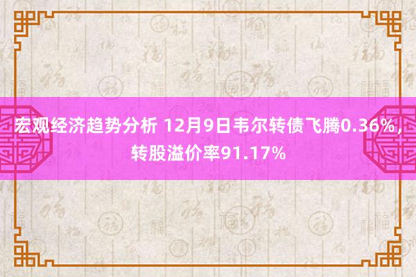 宏观经济趋势分析 12月9日韦尔转债飞腾0.36%，转股溢价率91.17%