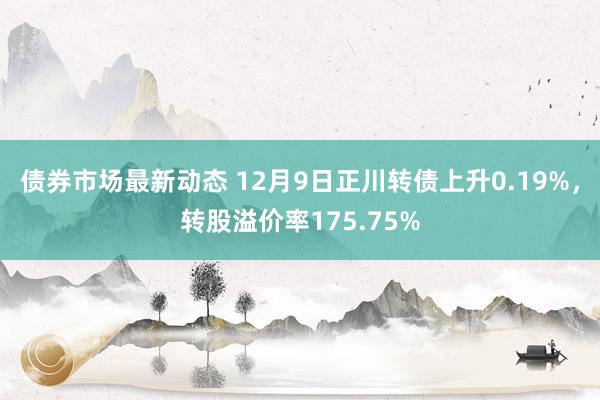 债券市场最新动态 12月9日正川转债上升0.19%，转股溢价率175.75%