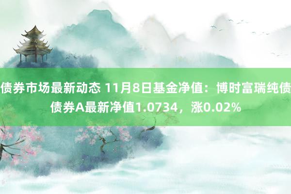 债券市场最新动态 11月8日基金净值：博时富瑞纯债债券A最新净值1.0734，涨0.02%