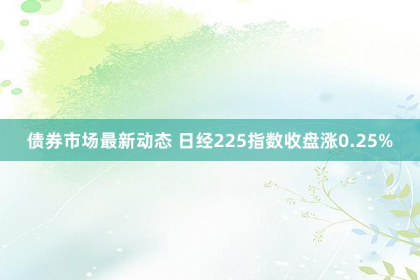 债券市场最新动态 日经225指数收盘涨0.25%