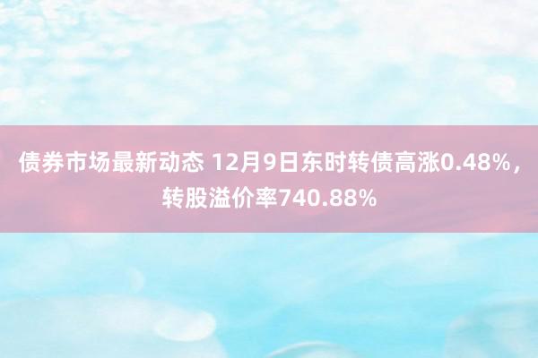 债券市场最新动态 12月9日东时转债高涨0.48%，转股溢价率740.88%