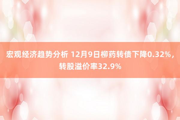 宏观经济趋势分析 12月9日柳药转债下降0.32%，转股溢价率32.9%