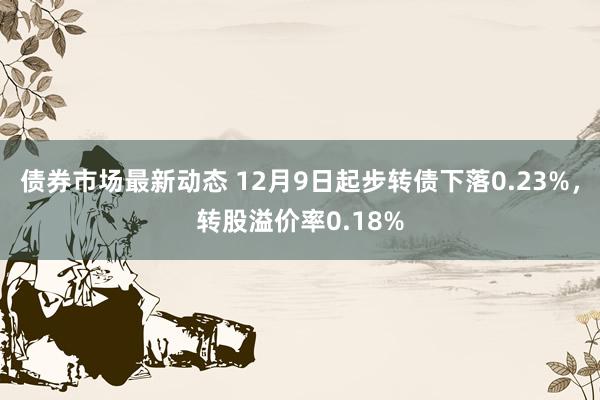 债券市场最新动态 12月9日起步转债下落0.23%，转股溢价率0.18%