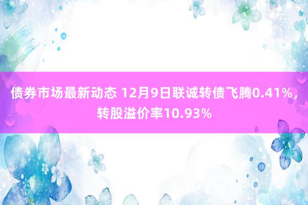 债券市场最新动态 12月9日联诚转债飞腾0.41%，转股溢价率10.93%