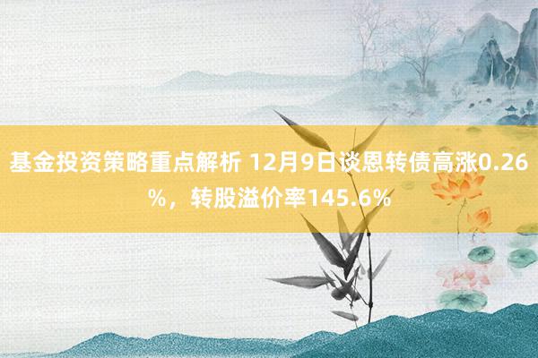 基金投资策略重点解析 12月9日谈恩转债高涨0.26%，转股溢价率145.6%