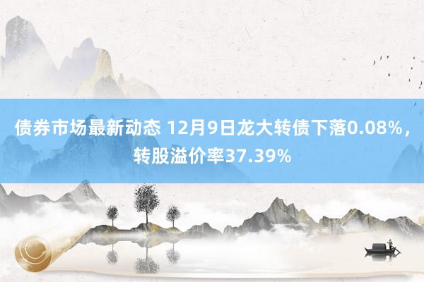 债券市场最新动态 12月9日龙大转债下落0.08%，转股溢价率37.39%