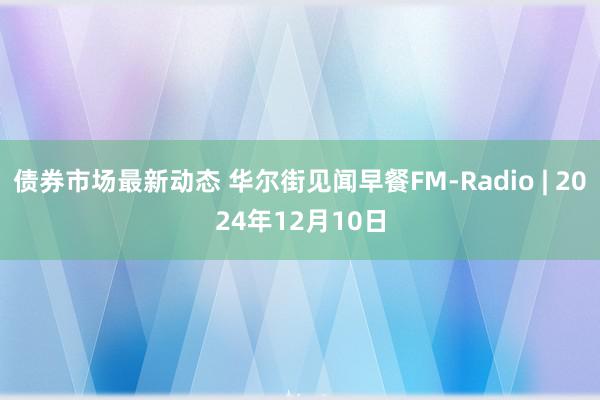 债券市场最新动态 华尔街见闻早餐FM-Radio | 2024年12月10日