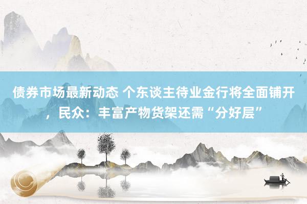 债券市场最新动态 个东谈主待业金行将全面铺开，民众：丰富产物货架还需“分好层”