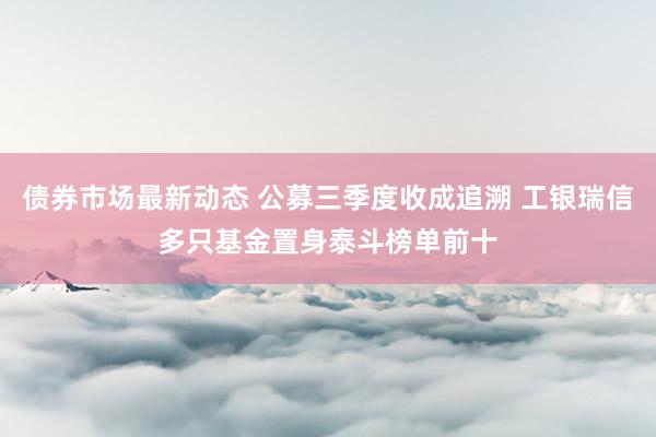 债券市场最新动态 公募三季度收成追溯 工银瑞信多只基金置身泰斗榜单前十