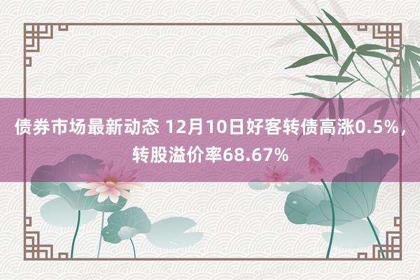 债券市场最新动态 12月10日好客转债高涨0.5%，转股溢价率68.67%