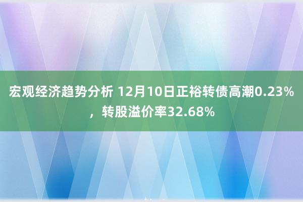 宏观经济趋势分析 12月10日正裕转债高潮0.23%，转股溢价率32.68%