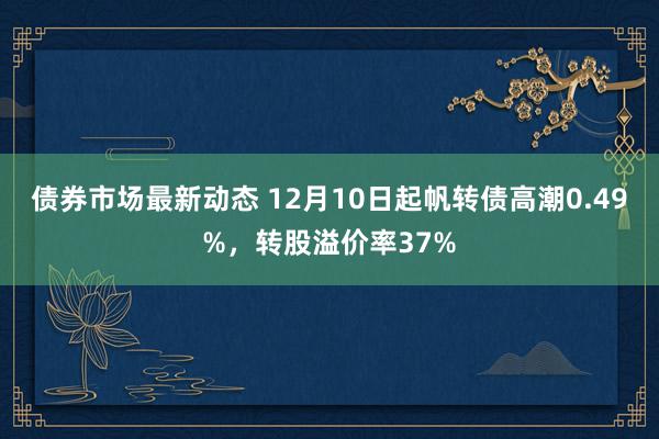 债券市场最新动态 12月10日起帆转债高潮0.49%，转股溢价率37%