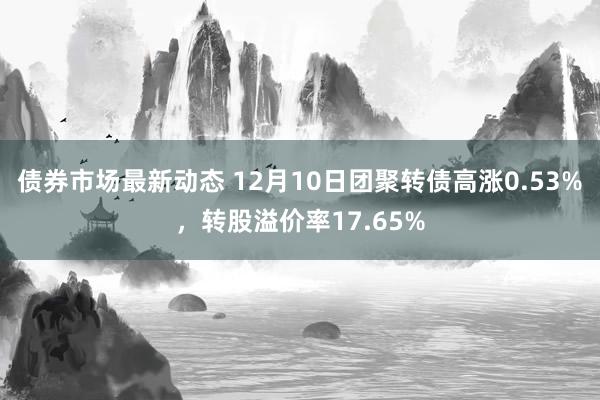 债券市场最新动态 12月10日团聚转债高涨0.53%，转股溢价率17.65%