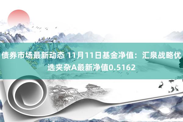 债券市场最新动态 11月11日基金净值：汇泉战略优选夹杂A最新净值0.5162