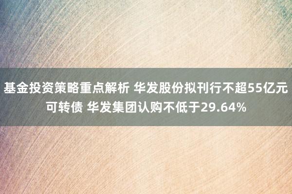 基金投资策略重点解析 华发股份拟刊行不超55亿元可转债 华发集团认购不低于29.64%