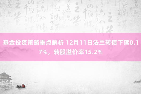 基金投资策略重点解析 12月11日法兰转债下落0.17%，转股溢价率15.2%