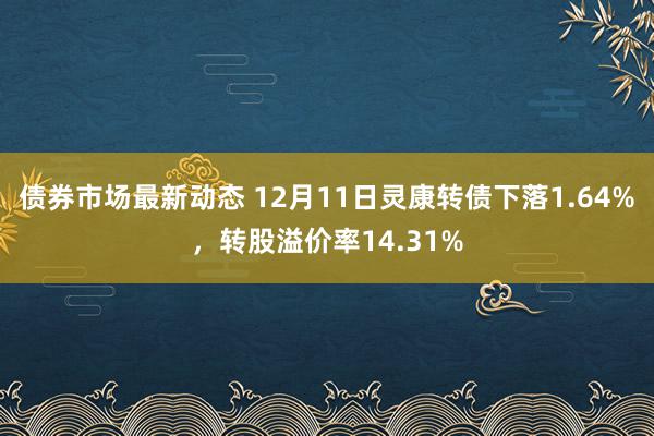 债券市场最新动态 12月11日灵康转债下落1.64%，转股溢价率14.31%