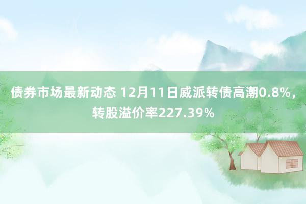 债券市场最新动态 12月11日威派转债高潮0.8%，转股溢价率227.39%