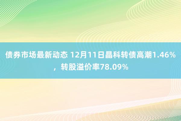 债券市场最新动态 12月11日晶科转债高潮1.46%，转股溢价率78.09%