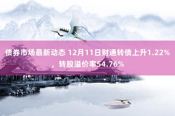 债券市场最新动态 12月11日财通转债上升1.22%，转股溢价率54.76%